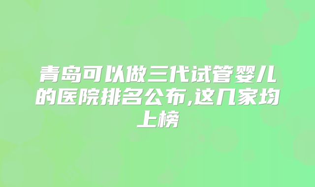 青岛可以做三代试管婴儿的医院排名公布,这几家均上榜