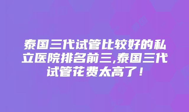 泰国三代试管比较好的私立医院排名前三,泰国三代试管花费太高了!