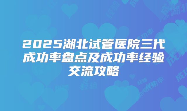 2025湖北试管医院三代成功率盘点及成功率经验交流攻略
