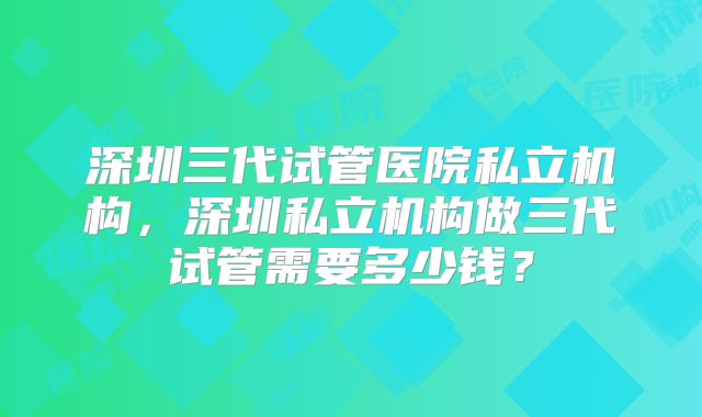 深圳三代试管医院私立机构，深圳私立机构做三代试管需要多少钱？