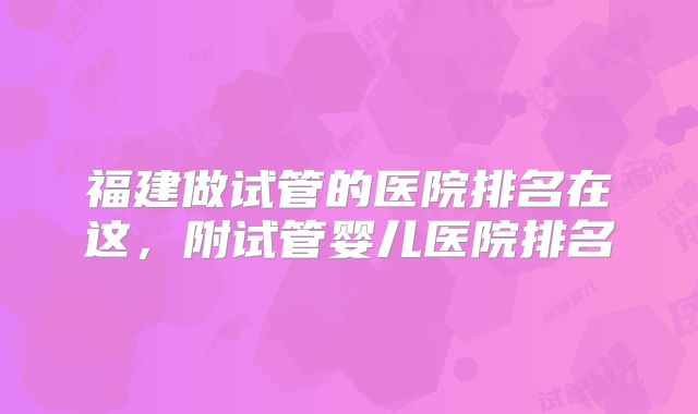 福建做试管的医院排名在这，附试管婴儿医院排名