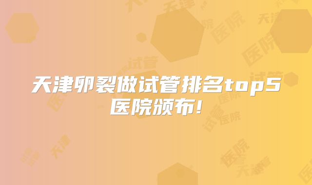 天津卵裂做试管排名top5医院颁布!