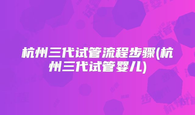 杭州三代试管流程步骤(杭州三代试管婴儿)