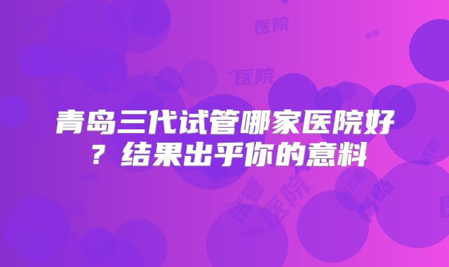 青岛三代试管哪家医院好?结果出乎你的意料