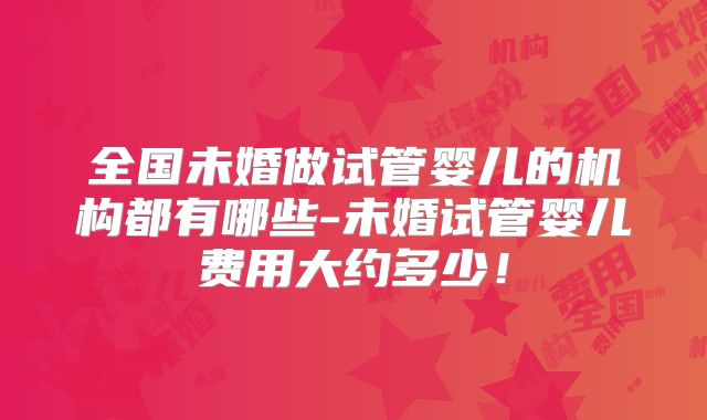 全国未婚做试管婴儿的机构都有哪些-未婚试管婴儿费用大约多少！