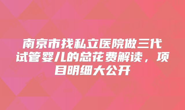 南京市找私立医院做三代试管婴儿的总花费解读，项目明细大公开