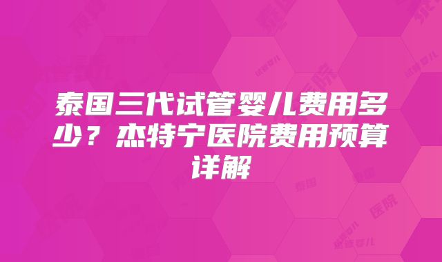 泰国三代试管婴儿费用多少？杰特宁医院费用预算详解