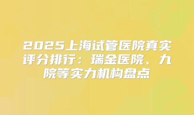 2025上海试管医院真实评分排行:瑞金医院、九院等实力机构盘点
