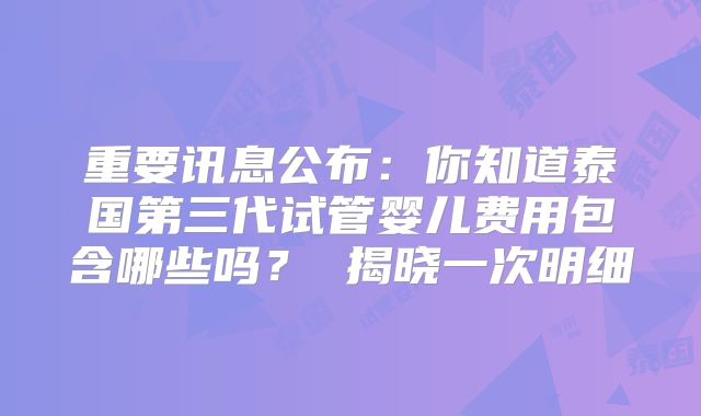 重要讯息公布:你知道泰国第三代试管婴儿费用包含哪些吗? 揭晓一次明细