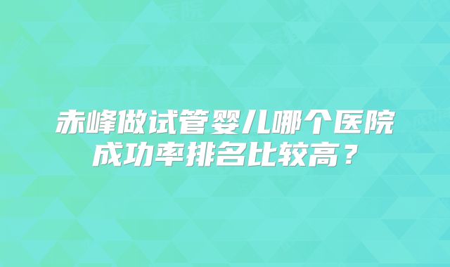 赤峰做试管婴儿哪个医院成功率排名比较高?
