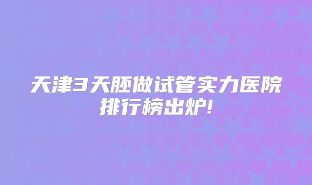 天津3天胚做试管实力医院排行榜出炉!