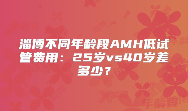 淄博不同年龄段AMH低试管费用：25岁vs40岁差多少？