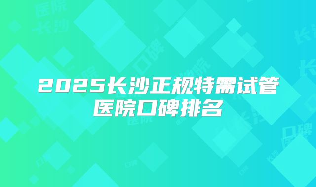 2025长沙正规特需试管医院口碑排名