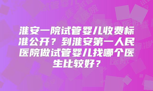 淮安一院试管婴儿收费标准公开?到淮安第一人民医院做试管婴儿找哪个医生比较好?