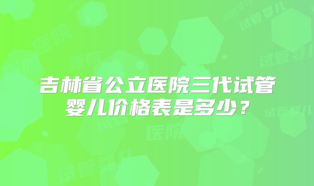 吉林省公立医院三代试管婴儿价格表是多少?