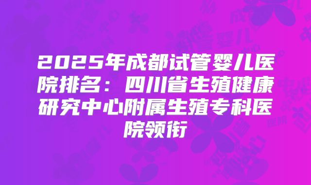 2025年成都试管婴儿医院排名：四川省生殖健康研究中心附属生殖专科医院领衔