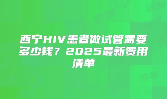西宁HIV患者做试管需要多少钱?2025最新费用清单