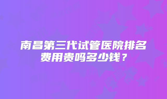 南昌第三代试管医院排名费用贵吗多少钱?