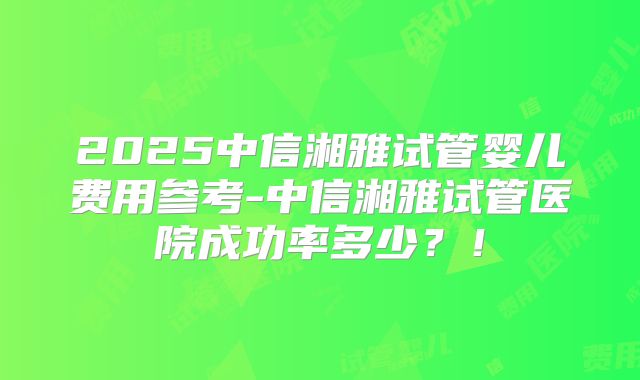 2025中信湘雅试管婴儿费用参考-中信湘雅试管医院成功率多少?!