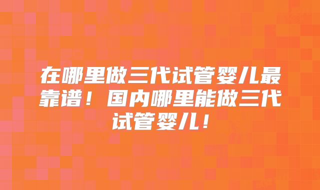 在哪里做三代试管婴儿最靠谱!国内哪里能做三代试管婴儿!