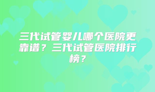 三代试管婴儿哪个医院更靠谱?三代试管医院排行榜?