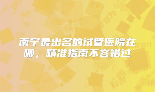 南宁最出名的试管医院在哪,精准指南不容错过