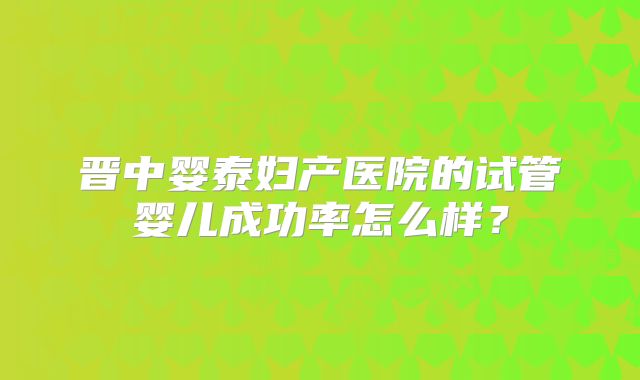 晋中婴泰妇产医院的试管婴儿成功率怎么样?