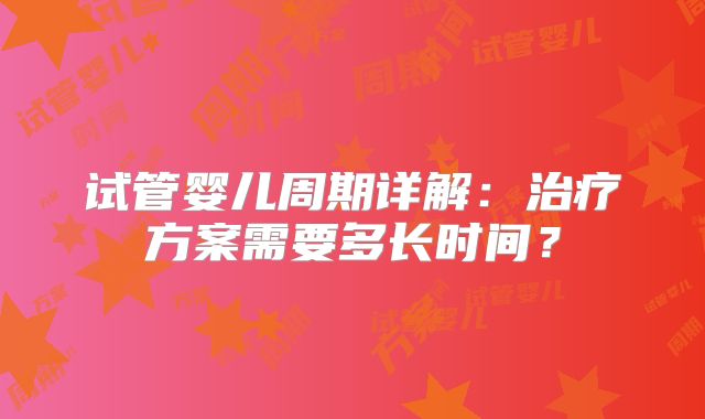 试管婴儿周期详解:治疗方案需要多长时间?