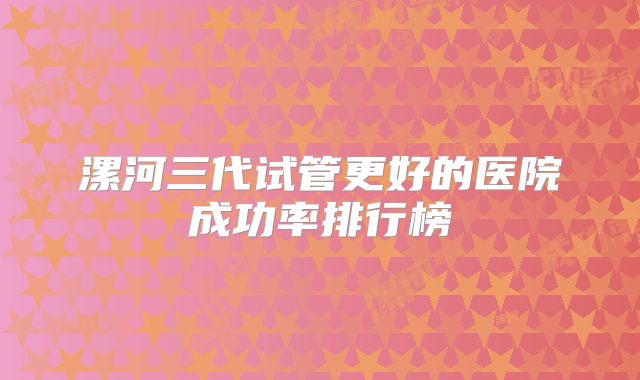 漯河三代试管更好的医院成功率排行榜