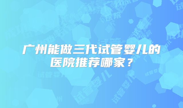 广州能做三代试管婴儿的医院推荐哪家?