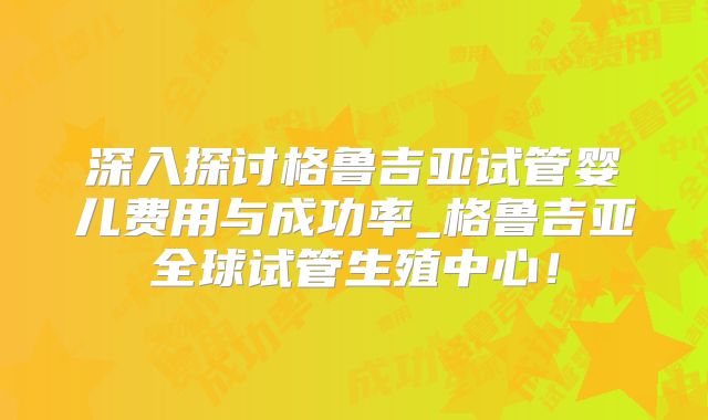 深入探讨格鲁吉亚试管婴儿费用与成功率_格鲁吉亚全球试管生殖中心!