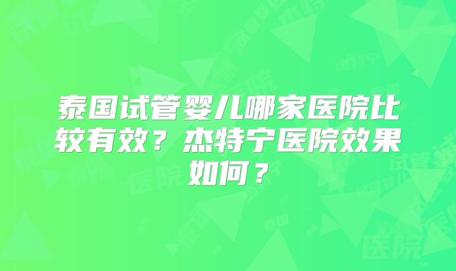 泰国试管婴儿哪家医院比较有效?杰特宁医院效果如何?
