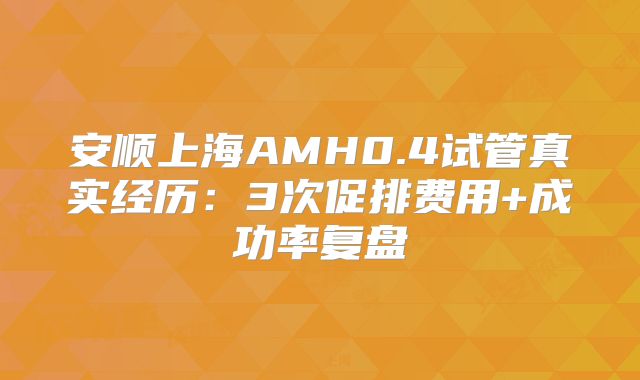 安顺上海AMH0.4试管真实经历：3次促排费用+成功率复盘