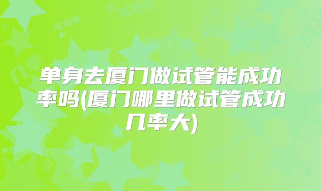 单身去厦门做试管能成功率吗(厦门哪里做试管成功几率大)