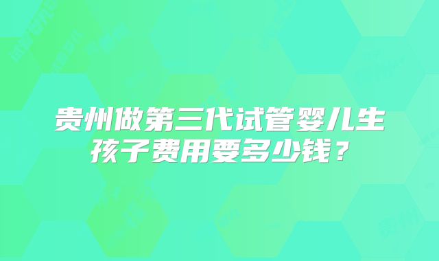 贵州做第三代试管婴儿生孩子费用要多少钱？