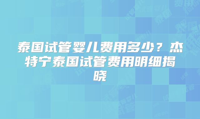 泰国试管婴儿费用多少?杰特宁泰国试管费用明细揭晓