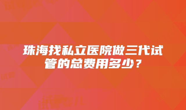 珠海找私立医院做三代试管的总费用多少?