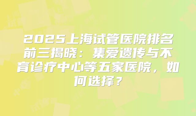 2025上海试管医院排名前三揭晓：集爱遗传与不育诊疗中心等五家医院，如何选择？