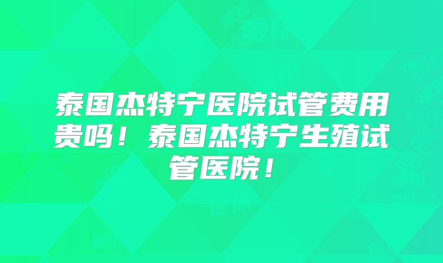 泰国杰特宁医院试管费用贵吗！泰国杰特宁生殖试管医院！
