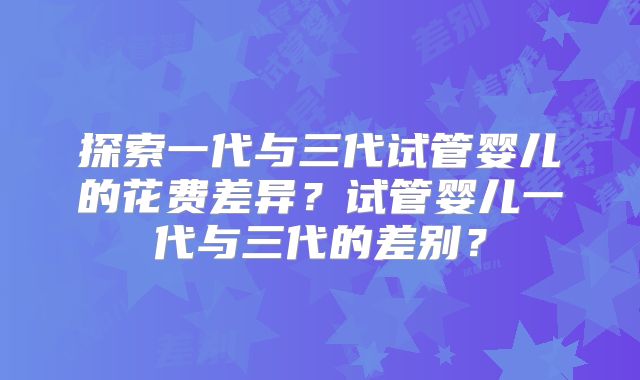 探索一代与三代试管婴儿的花费差异？试管婴儿一代与三代的差别？