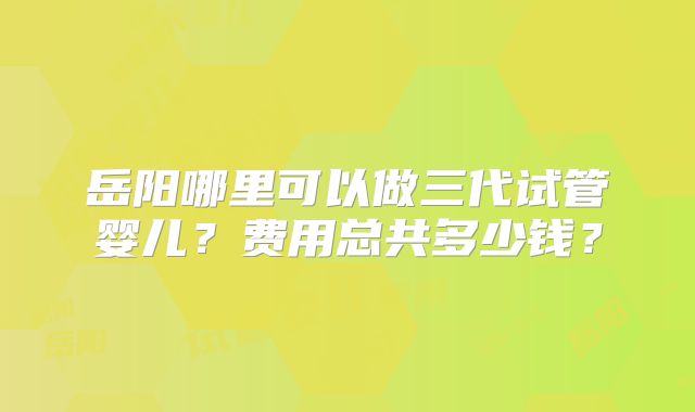 岳阳哪里可以做三代试管婴儿?费用总共多少钱?