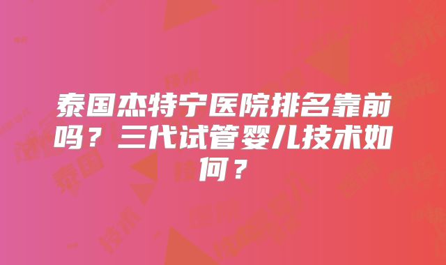 泰国杰特宁医院排名靠前吗?三代试管婴儿技术如何?