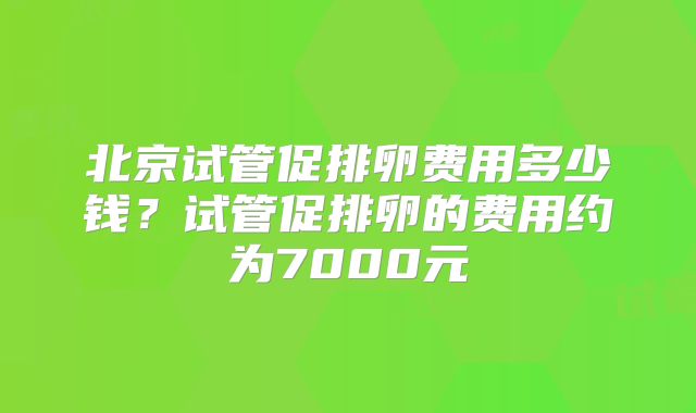 北京试管促排卵费用多少钱？试管促排卵的费用约为7000元