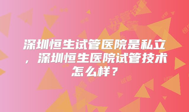 深圳恒生试管医院是私立,深圳恒生医院试管技术怎么样?