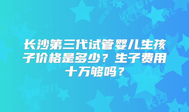 长沙第三代试管婴儿生孩子价格是多少?生子费用十万够吗?