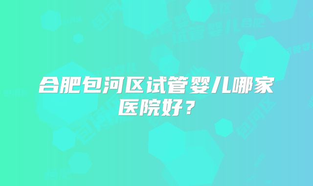 合肥包河区试管婴儿哪家医院好?