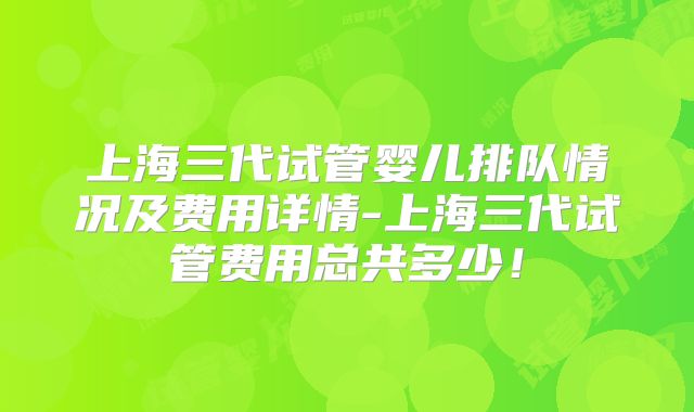 上海三代试管婴儿排队情况及费用详情-上海三代试管费用总共多少！