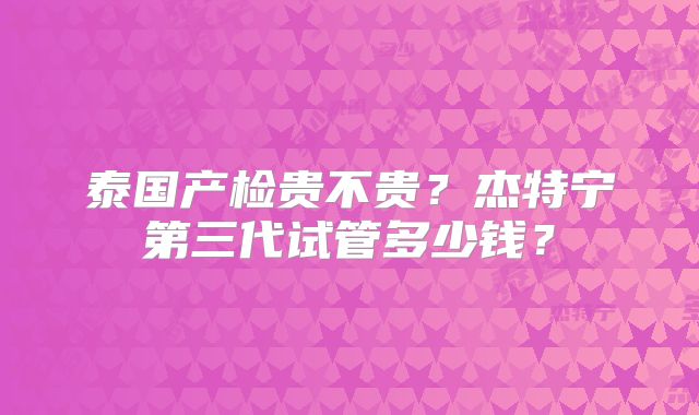泰国产检贵不贵?杰特宁第三代试管多少钱?