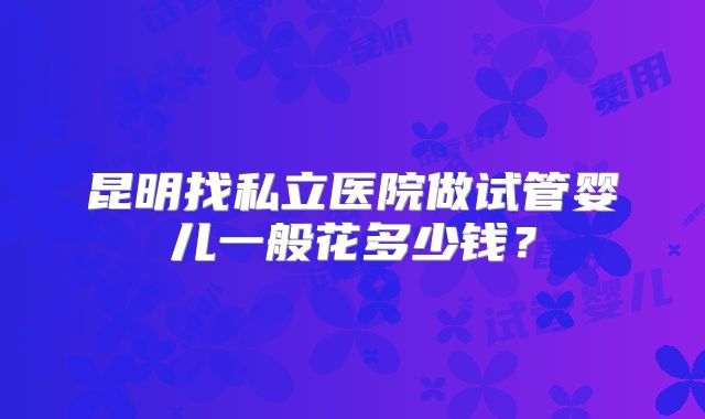 昆明找私立医院做试管婴儿一般花多少钱？