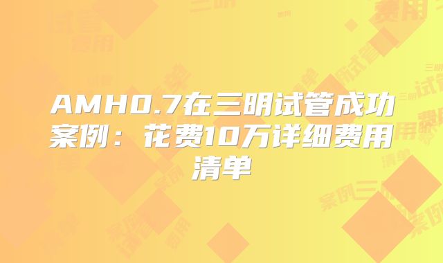 AMH0.7在三明试管成功案例：花费10万详细费用清单